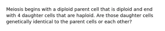 Meiosis begins with a diploid parent cell that is diploid and end with 4 daughter cells that are haploid. Are those daughter cells genetically identical to the parent cells or each other?