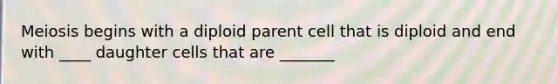 Meiosis begins with a diploid parent cell that is diploid and end with ____ daughter cells that are _______