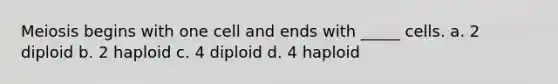 Meiosis begins with one cell and ends with _____ cells. a. 2 diploid b. 2 haploid c. 4 diploid d. 4 haploid