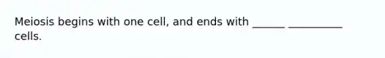 Meiosis begins with one cell, and ends with ______ __________ cells.