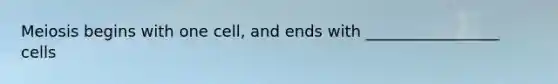 Meiosis begins with one cell, and ends with _________________ cells