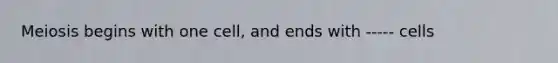 Meiosis begins with one cell, and ends with ----- cells