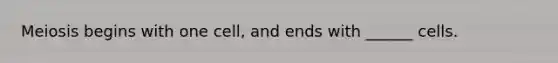 Meiosis begins with one cell, and ends with ______ cells.
