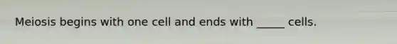 Meiosis begins with one cell and ends with _____ cells.