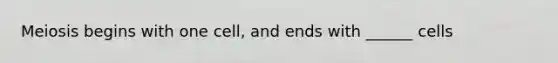Meiosis begins with one cell, and ends with ______ cells