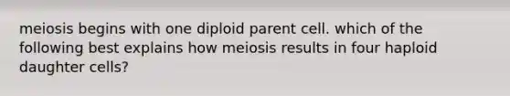 meiosis begins with one diploid parent cell. which of the following best explains how meiosis results in four haploid daughter cells?