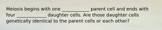 Meiosis begins with one ____________ parent cell and ends with four _____________ daughter cells. Are those daughter cells genetically identical to the parent cells or each other?