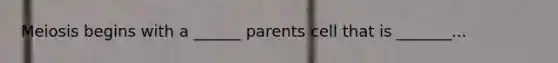 Meiosis begins with a ______ parents cell that is _______...