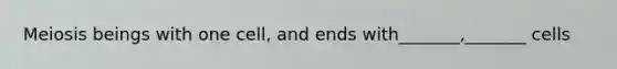 Meiosis beings with one cell, and ends with_______,_______ cells