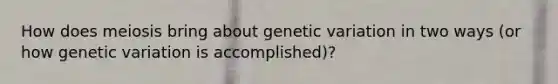 How does meiosis bring about genetic variation in two ways (or how genetic variation is accomplished)?