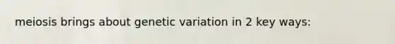 meiosis brings about genetic variation in 2 key ways: