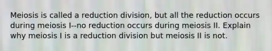 Meiosis is called a reduction division, but all the reduction occurs during meiosis I--no reduction occurs during meiosis II. Explain why meiosis I is a reduction division but meiosis II is not.