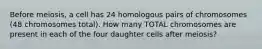 Before meiosis, a cell has 24 homologous pairs of chromosomes (48 chromosomes total). How many TOTAL chromosomes are present in each of the four daughter cells after meiosis?