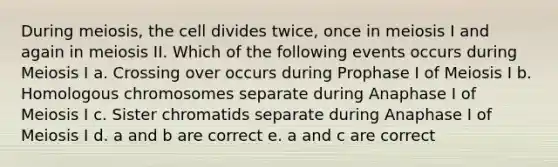 During meiosis, the cell divides twice, once in meiosis I and again in meiosis II. Which of the following events occurs during Meiosis I a. Crossing over occurs during Prophase I of Meiosis I b. Homologous chromosomes separate during Anaphase I of Meiosis I c. Sister chromatids separate during Anaphase I of Meiosis I d. a and b are correct e. a and c are correct