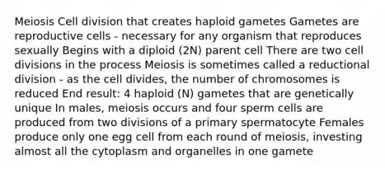 Meiosis Cell division that creates haploid gametes Gametes are reproductive cells - necessary for any organism that reproduces sexually Begins with a diploid (2N) parent cell There are two cell divisions in the process Meiosis is sometimes called a reductional division - as the cell divides, the number of chromosomes is reduced End result: 4 haploid (N) gametes that are genetically unique In males, meiosis occurs and four sperm cells are produced from two divisions of a primary spermatocyte Females produce only one egg cell from each round of meiosis, investing almost all the cytoplasm and organelles in one gamete