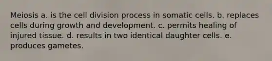 Meiosis a. is the cell division process in somatic cells. b. replaces cells during growth and development. c. permits healing of injured tissue. d. results in two identical daughter cells. e. produces gametes.