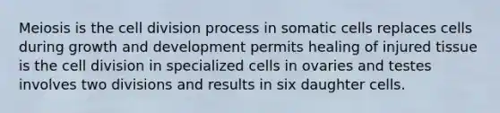 Meiosis is the cell division process in somatic cells replaces cells during growth and development permits healing of injured tissue is the cell division in specialized cells in ovaries and testes involves two divisions and results in six daughter cells.