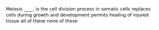 Meiosis ____. is the cell division process in somatic cells replaces cells during growth and development permits healing of injured tissue all of these none of these