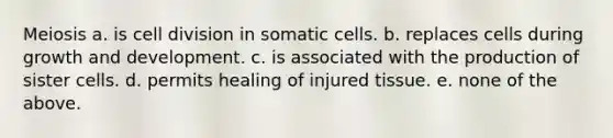 Meiosis a. is cell division in somatic cells. b. replaces cells during growth and development. c. is associated with the production of sister cells. d. permits healing of injured tissue. e. none of the above.