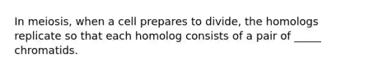 In meiosis, when a cell prepares to divide, the homologs replicate so that each homolog consists of a pair of _____ chromatids.