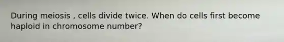During meiosis , cells divide twice. When do cells first become haploid in chromosome number?