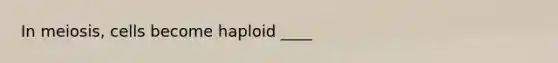 In meiosis, cells become haploid ____