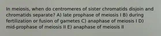 In meiosis, when do centromeres of sister chromatids disjoin and chromatids separate? A) late prophase of meiosis I B) during fertilization or fusion of gametes C) anaphase of meiosis I D) mid-prophase of meiosis II E) anaphase of meiosis II