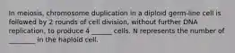 In meiosis, chromosome duplication in a diploid germ-line cell is followed by 2 rounds of cell division, without further DNA replication, to produce 4 ______ cells. N represents the number of ________ in the haploid cell.