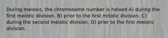 During meiosis, the chromosome number is halved A) during the first meiotic division. B) prior to the first mitotic division. C) during the second meiotic division. D) prior to the first meiotic division.