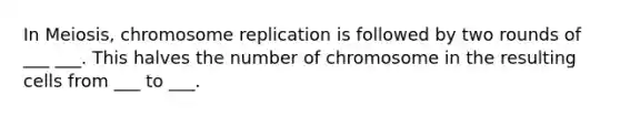 In Meiosis, chromosome replication is followed by two rounds of ___ ___. This halves the number of chromosome in the resulting cells from ___ to ___.