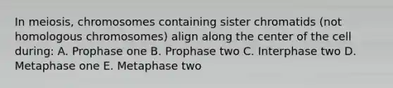 In meiosis, chromosomes containing sister chromatids (not homologous chromosomes) align along the center of the cell during: A. Prophase one B. Prophase two C. Interphase two D. Metaphase one E. Metaphase two