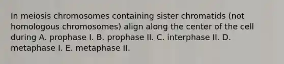 In meiosis chromosomes containing sister chromatids (not homologous chromosomes) align along the center of the cell during A. prophase I. B. prophase II. C. interphase II. D. metaphase I. E. metaphase II.