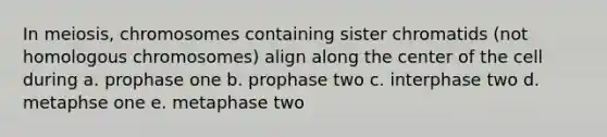 In meiosis, chromosomes containing sister chromatids (not homologous chromosomes) align along the center of the cell during a. prophase one b. prophase two c. interphase two d. metaphse one e. metaphase two