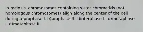 In meiosis, chromosomes containing sister chromatids (not homologous chromosomes) align along the center of the cell during a)prophase I. b)prophase II. c)interphase II. d)metaphase I. e)metaphase II.