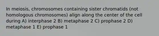 In meiosis, chromosomes containing sister chromatids (not homologous chromosomes) align along the center of the cell during A) interphase 2 B) metaphase 2 C) prophase 2 D) metaphase 1 E) prophase 1