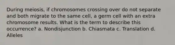 During meiosis, if chromosomes crossing over do not separate and both migrate to the same cell, a germ cell with an extra chromosome results. What is the term to describe this occurrence? a. Nondisjunction b. Chiasmata c. Translation d. Alleles