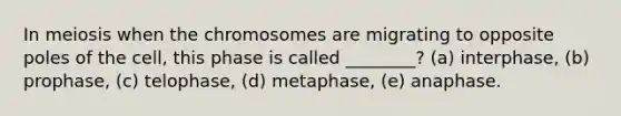 In meiosis when the chromosomes are migrating to opposite poles of the cell, this phase is called ________? (a) interphase, (b) prophase, (c) telophase, (d) metaphase, (e) anaphase.