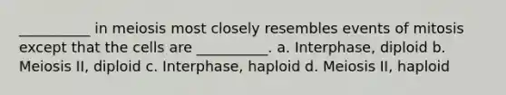 __________ in meiosis most closely resembles events of mitosis except that the cells are __________. a. Interphase, diploid b. Meiosis II, diploid c. Interphase, haploid d. Meiosis II, haploid