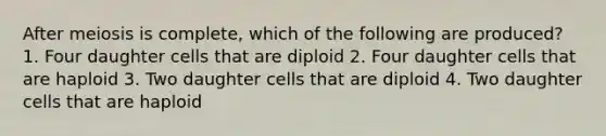 After meiosis is complete, which of the following are produced? 1. Four daughter cells that are diploid 2. Four daughter cells that are haploid 3. Two daughter cells that are diploid 4. Two daughter cells that are haploid