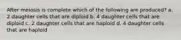 After meiosis is complete which of the following are produced? a. 2 daughter cells that are diploid b. 4 daughter cells that are diploid c. 2 daughter cells that are haploid d. 4 daughter cells that are haploid