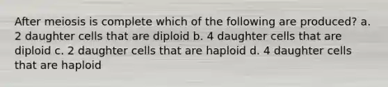 After meiosis is complete which of the following are produced? a. 2 daughter cells that are diploid b. 4 daughter cells that are diploid c. 2 daughter cells that are haploid d. 4 daughter cells that are haploid