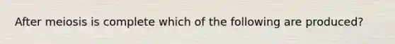 After meiosis is complete which of the following are produced?