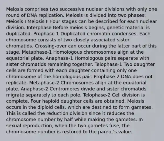 Meiosis comprises two successive nuclear divisions with only one round of DNA replication. Meiosis is divided into two phases: Meiosis I Meiosis II Four stages can be described for each nuclear division. Interphase Before meiosis begins, genetic material is duplicated. Prophase 1 Duplicated chromatin condenses. Each chromosome consists of two closely associated sister chromatids. Crossing-over can occur during the latter part of this stage. Metaphase-1 Homologous chromosomes align at the equatorial plate. Anaphase-1 Homologous pairs separate with sister chromatids remaining together. Telophase-1 Two daughter cells are formed with each daughter containing only one chromosome of the homologous pair. Prophase-2 DNA does not replicate. Metaphase-2 Chromosomes align at the equatorial plate. Anaphase-2 Centromeres divide and sister chromatids migrate separately to each pole. Telophase-2 Cell division is complete. Four haploid daughter cells are obtained. Meiosis occurs in the diploid cells, which are destined to form gametes. This is called the reduction division since it reduces the chromosome number by half while making the gametes. In sexual reproduction, when the two gametes fuse, the chromosome number is restored to the parent's value.