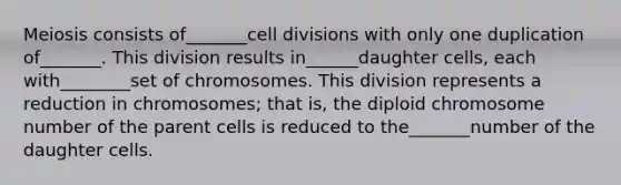 Meiosis consists of_______cell divisions with only one duplication of_______. This division results in______daughter cells, each with________set of chromosomes. This division represents a reduction in chromosomes; that is, the diploid chromosome number of the parent cells is reduced to the_______number of the daughter cells.