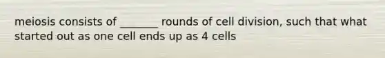 meiosis consists of _______ rounds of cell division, such that what started out as one cell ends up as 4 cells