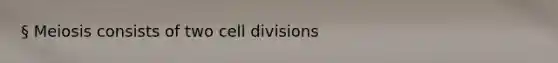 § Meiosis consists of two cell divisions