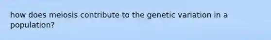 how does meiosis contribute to the genetic variation in a population?