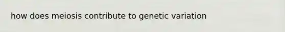 how does meiosis contribute to <a href='https://www.questionai.com/knowledge/ki8XCDzouQ-genetic-variation' class='anchor-knowledge'>genetic variation</a>