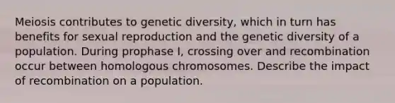 Meiosis contributes to genetic diversity, which in turn has benefits for sexual reproduction and the genetic diversity of a population. During prophase I, crossing over and recombination occur between homologous chromosomes. Describe the impact of recombination on a population.