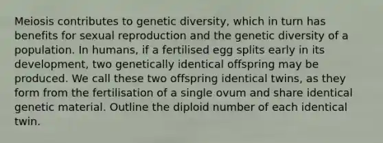 Meiosis contributes to genetic diversity, which in turn has benefits for sexual reproduction and the genetic diversity of a population. In humans, if a fertilised egg splits early in its development, two genetically identical offspring may be produced. We call these two offspring identical twins, as they form from the fertilisation of a single ovum and share identical genetic material. Outline the diploid number of each identical twin.